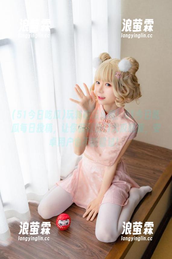 玩转吃瓜乐趣！51今日吃瓜每日投稿，让你获取热门大瓜链接，安卓用户也不能错过！