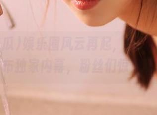 娱乐圈风云再起，51吃瓜爆料发布独家内幕，粉丝们惊呆了！