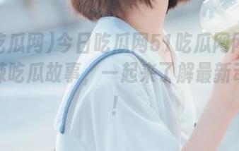 今日吃瓜网51吃瓜网网页分享热辣吃瓜故事，一起来了解最新动态吧！