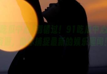 别错过！91吃瓜中心更新资源，助你捕捉最新的娱乐趣闻！