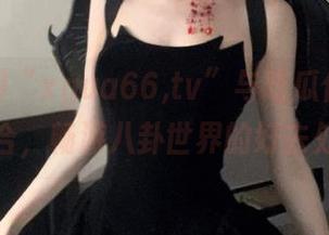 “xgua66,tv”与吃瓜传送门结合，畅游八卦世界的好去处