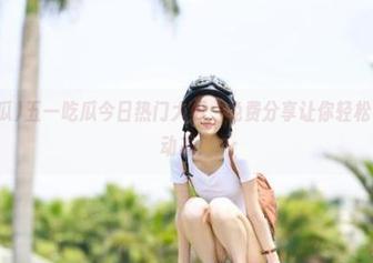 五一吃瓜今日热门大瓜，免费分享让你轻松了解最新动态！
