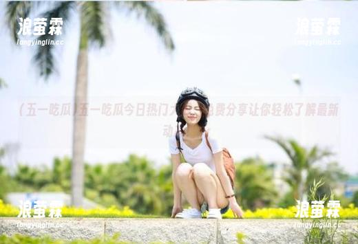 五一吃瓜今日热门大瓜，免费分享让你轻松了解最新动态！