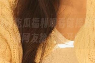 吃瓜福利观看链接发放处，吐槽网友抢着点开！
