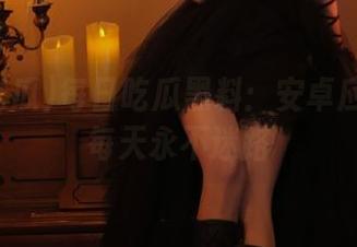 每日吃瓜黑料：安卓应用让你每天永不迷路