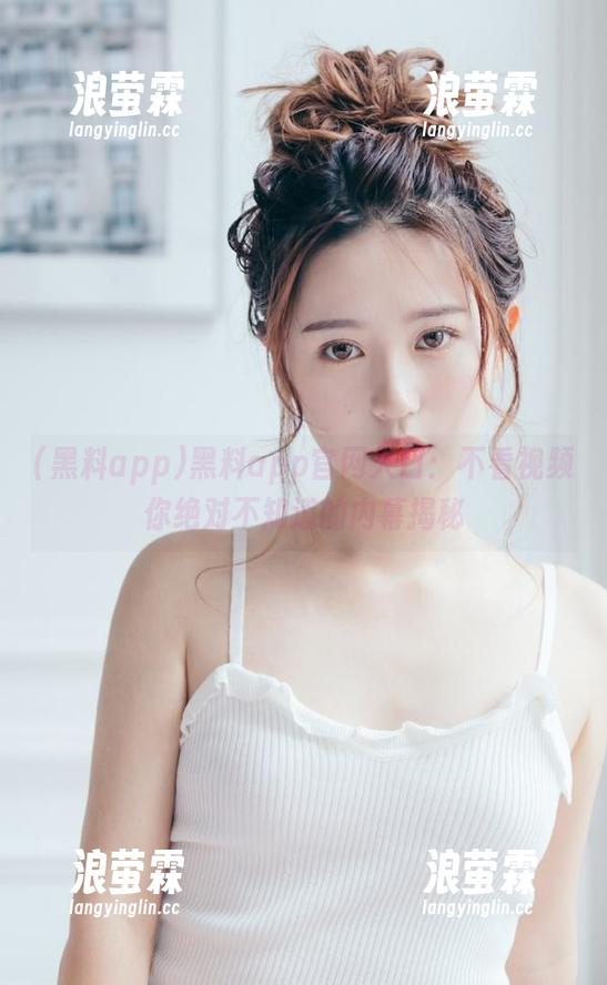 黑料app官网入口：不看视频你绝对不知道的内幕揭秘