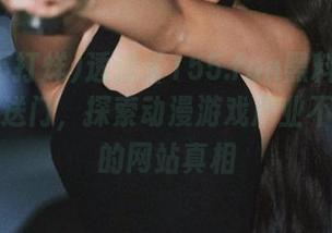 透过《155.fun黑料不打烊》的传送门，探索动漫游戏产业不为人知的网站真相