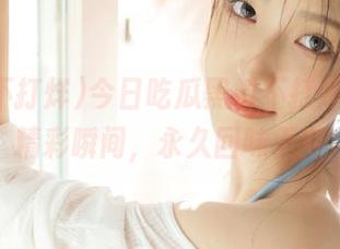今日吃瓜黑料不打烊，收藏精彩瞬间，永久回味无穷