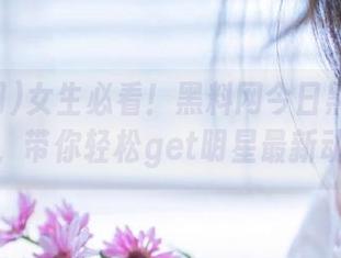 女生必看！黑料网今日黑料资源分享，带你轻松get明星最新动态！